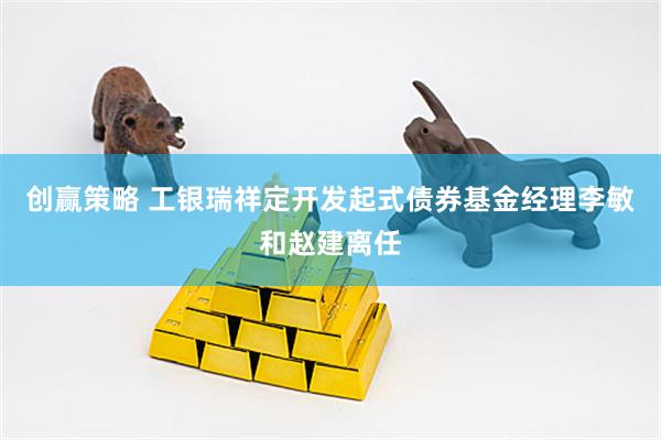 创赢策略 工银瑞祥定开发起式债券基金经理李敏和赵建离任