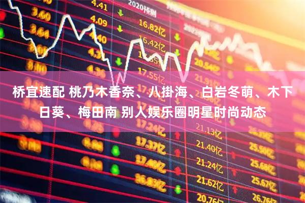 桥宜速配 桃乃木香奈、八掛海、白岩冬萌、木下日葵、梅田南 别人娱乐圈明星时尚动态