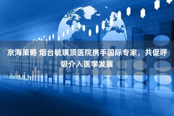 京海策略 烟台毓璜顶医院携手国际专家，共促呼吸介入医学发展