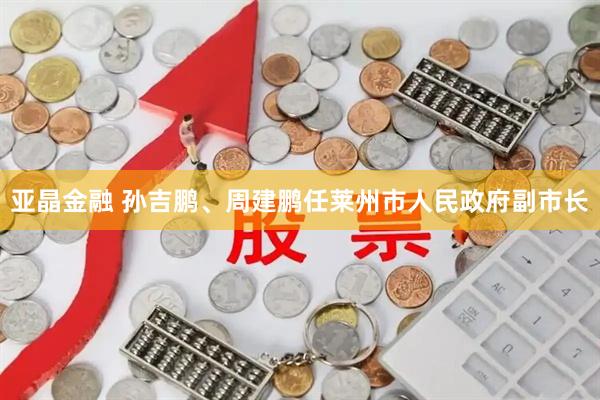 亚晶金融 孙吉鹏、周建鹏任莱州市人民政府副市长
