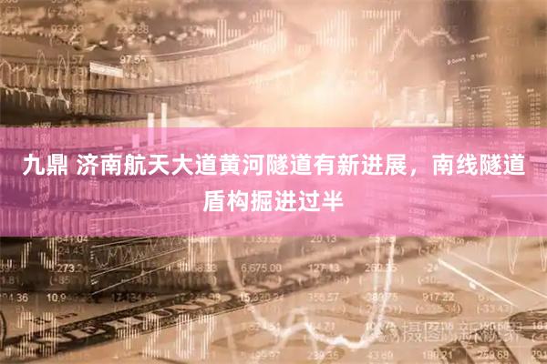 九鼎 济南航天大道黄河隧道有新进展，南线隧道盾构掘进过半