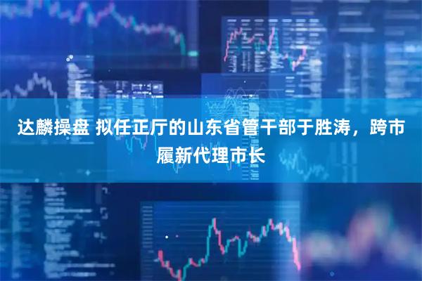达麟操盘 拟任正厅的山东省管干部于胜涛，跨市履新代理市长