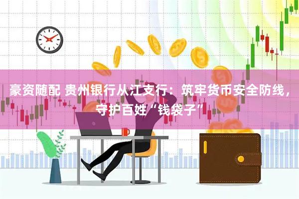 豪资随配 贵州银行从江支行：筑牢货币安全防线，守护百姓“钱袋子”