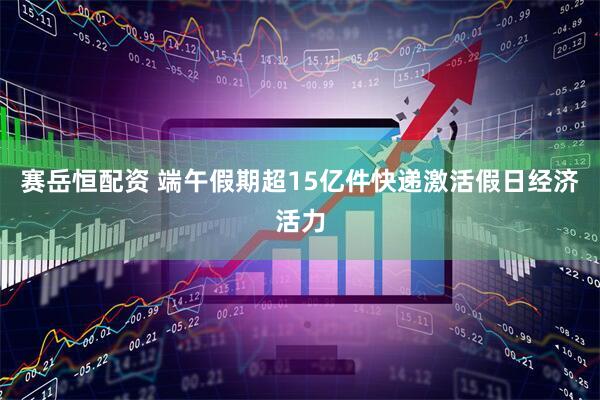 赛岳恒配资 端午假期超15亿件快递激活假日经济活力