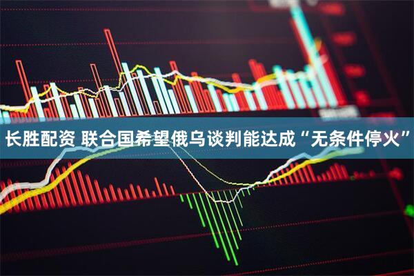长胜配资 联合国希望俄乌谈判能达成“无条件停火”