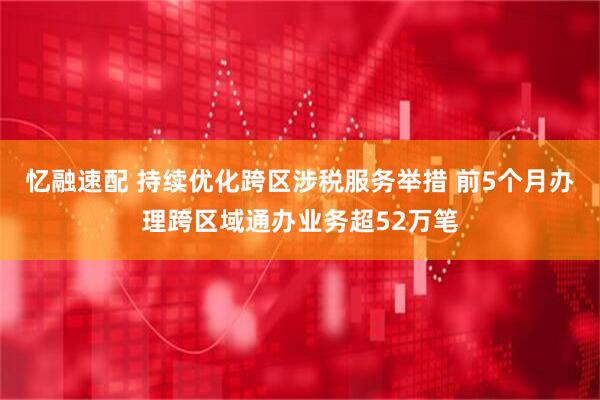 忆融速配 持续优化跨区涉税服务举措 前5个月办理跨区域通办业务超52万笔