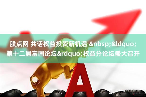 股点网 共话权益投资新机遇 &ldquo;第十二届富国论坛&rdquo;权益分论坛盛大召开