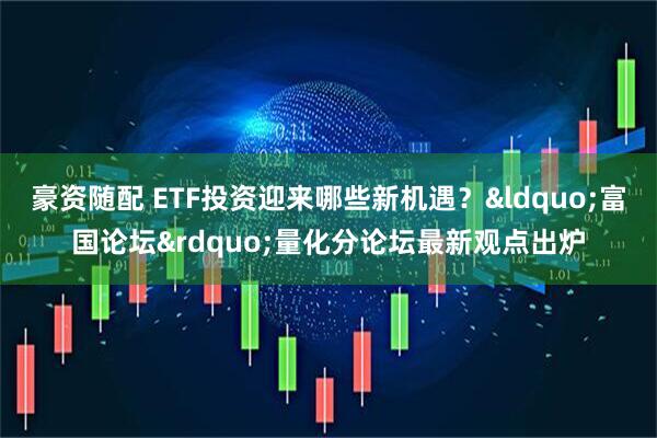 豪资随配 ETF投资迎来哪些新机遇？&ldquo;富国论坛&rdquo;量化分论坛最新观点出炉