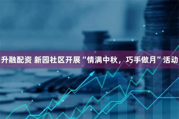升融配资 新园社区开展“情满中秋，巧手做月”活动