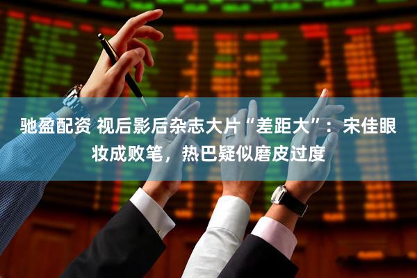 驰盈配资 视后影后杂志大片“差距大”：宋佳眼妆成败笔，热巴疑似磨皮过度