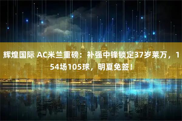辉煌国际 AC米兰重磅：补强中锋锁定37岁莱万，154场105球，明夏免签！