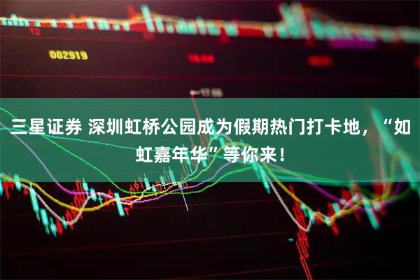 三星证券 深圳虹桥公园成为假期热门打卡地，“如虹嘉年华”等你来！
