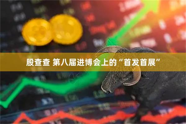 股查查 第八届进博会上的“首发首展”