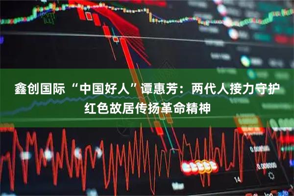 鑫创国际 “中国好人”谭惠芳：两代人接力守护红色故居传扬革命精神