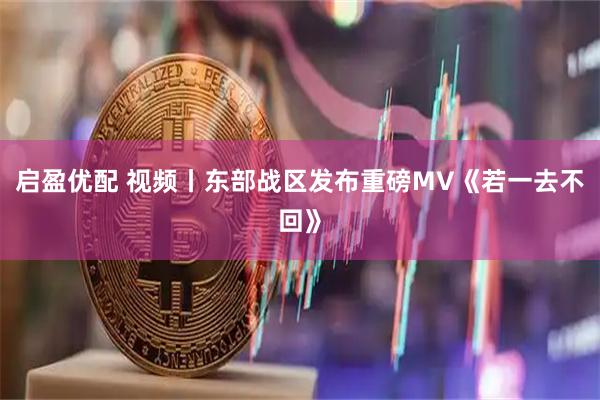 启盈优配 视频丨东部战区发布重磅MV《若一去不回》