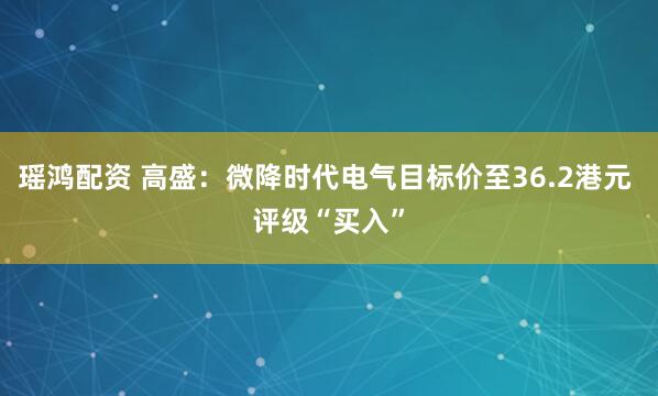 瑶鸿配资 高盛：微降时代电气目标价至36.2港元 评级“买入”