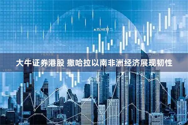 大牛证券港股 撒哈拉以南非洲经济展现韧性