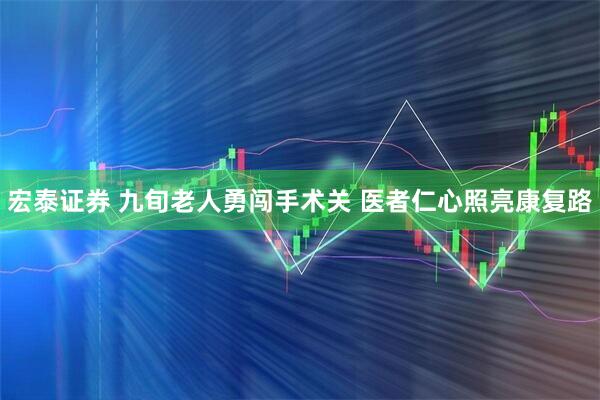 宏泰证券 九旬老人勇闯手术关 医者仁心照亮康复路