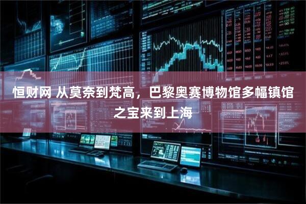 恒财网 从莫奈到梵高，巴黎奥赛博物馆多幅镇馆之宝来到上海