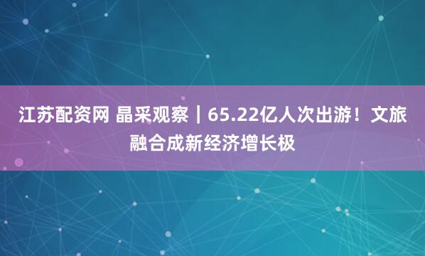 江苏配资网 晶采观察｜65.22亿人次出游！文旅融合成新经济增长极