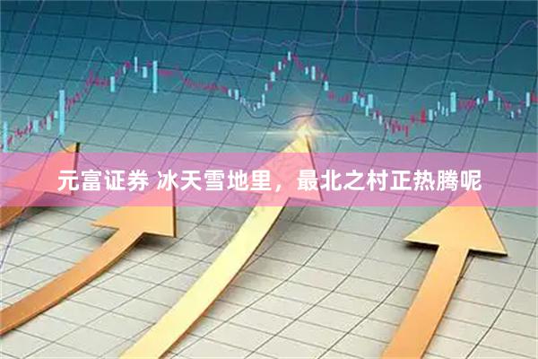 元富证券 冰天雪地里，最北之村正热腾呢