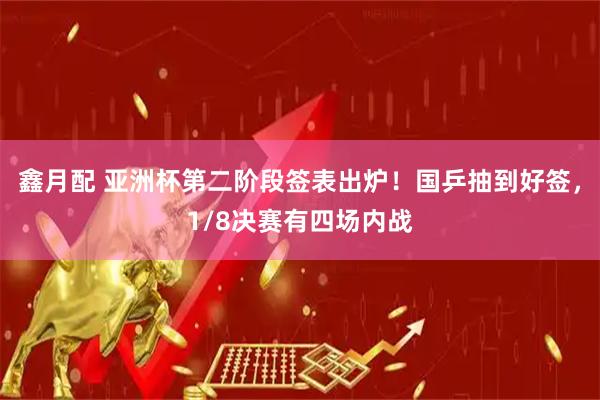 鑫月配 亚洲杯第二阶段签表出炉！国乒抽到好签，1/8决赛有四场内战