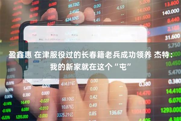 盈鑫惠 在津服役过的长春籍老兵成功领养 杰特：我的新家就在这个“屯”