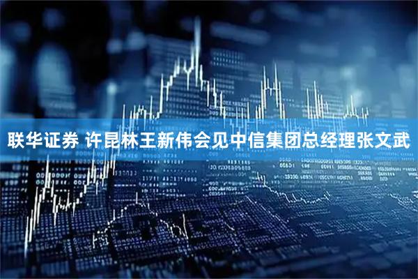 联华证券 许昆林王新伟会见中信集团总经理张文武