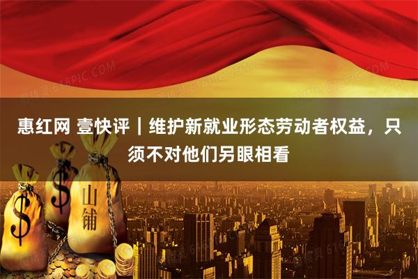 惠红网 壹快评｜维护新就业形态劳动者权益，只须不对他们另眼相看