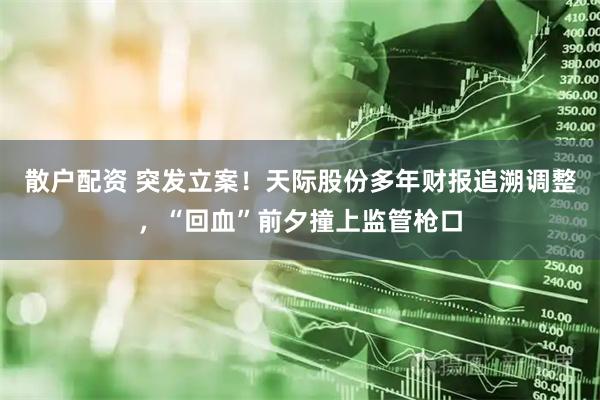 散户配资 突发立案！天际股份多年财报追溯调整，“回血”前夕撞上监管枪口