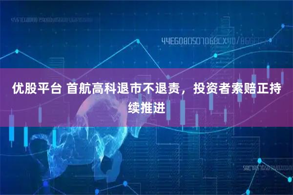 优股平台 首航高科退市不退责，投资者索赔正持续推进