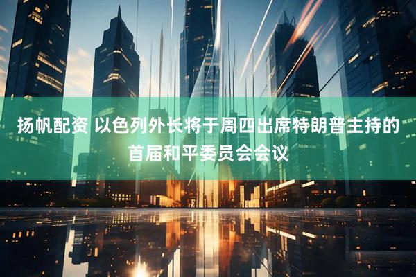扬帆配资 以色列外长将于周四出席特朗普主持的首届和平委员会会议