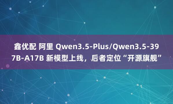 鑫优配 阿里 Qwen3.5-Plus/Qwen3.5-397B-A17B 新模型上线，后者定位“开源旗舰”