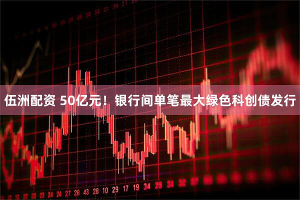 伍洲配资 50亿元！银行间单笔最大绿色科创债发行
