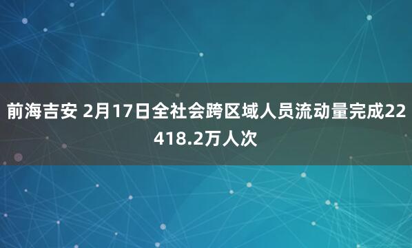 前海吉安 2月17日全社会跨区域人员流动量完成22418.2万人次