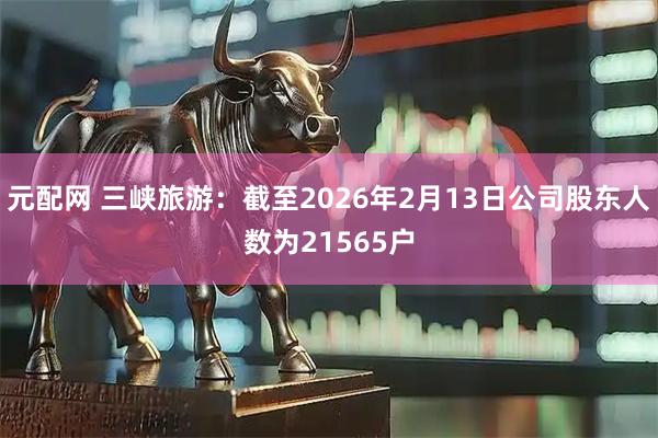 元配网 三峡旅游：截至2026年2月13日公司股东人数为21565户